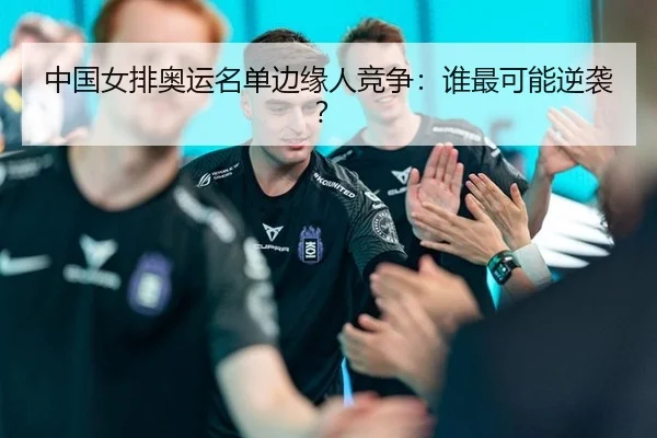 中国女排奥运名单边缘人竞争：谁最可能逆袭？